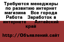 Требуются менеджеры по развитию интернет-магазина - Все города Работа » Заработок в интернете   . Алтайский край